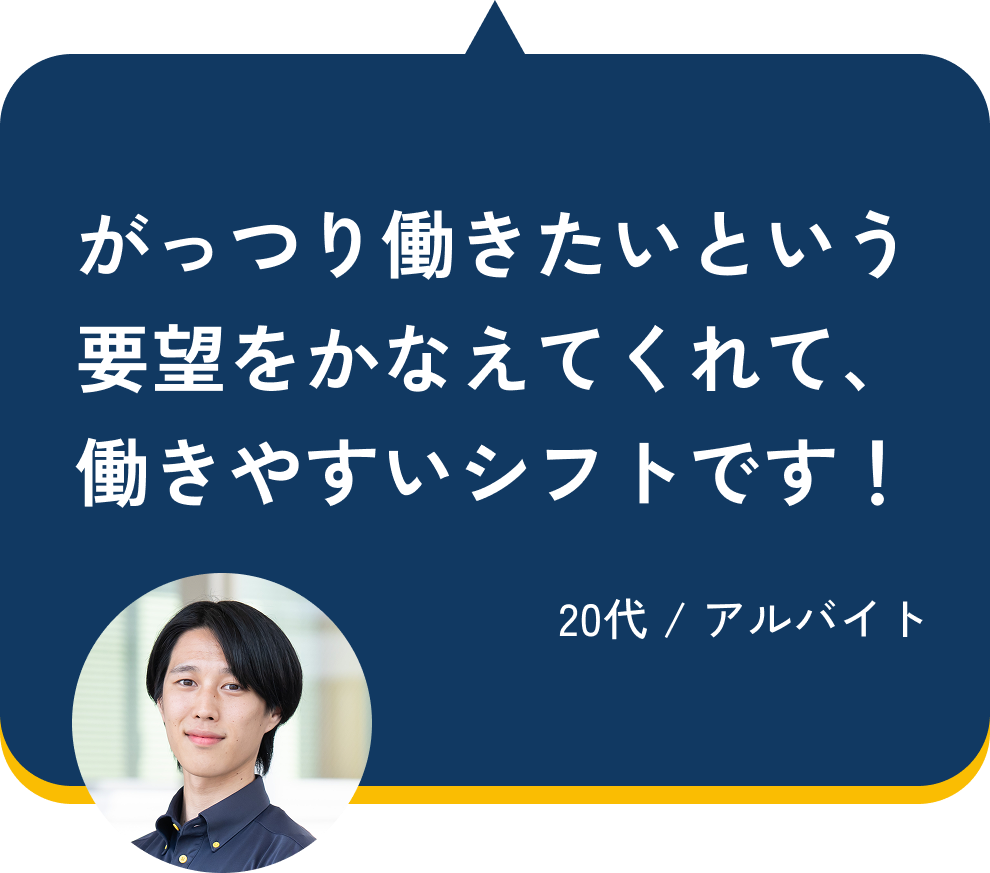 がっつり働きたいという要望をかなえてくれて、働きやすいシフトです!(20代 / アルバイト)